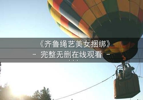 《齐鲁绳艺美女捆绑》- 完整无删在线观看 - 一场关于自由与束缚的终极较量
