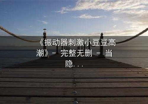 《振动器刺激小豆豆高潮》- 完整无删 - 当隐秘欲望撕裂平静生活