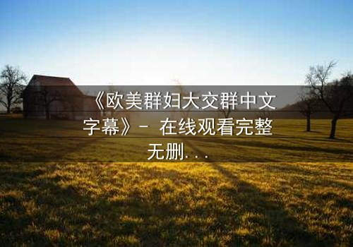 《欧美群妇大交群中文字幕》- 在线观看完整无删 - 揭开她们隐藏的欲望与背叛