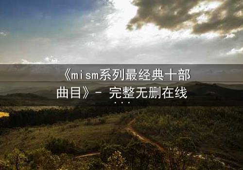《mism系列最经典十部曲目》- 完整无删在线观看 - 揭开隐藏十年的终极谜团