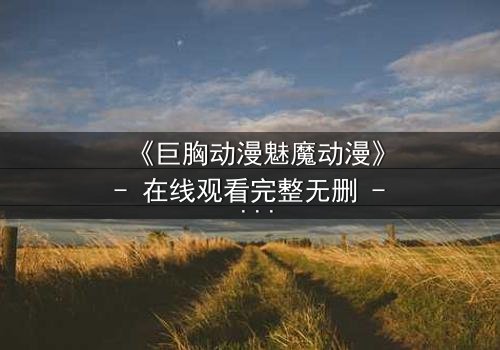 《巨胸动漫魅魔动漫》- 在线观看完整无删 - 当欲望与救赎交织,谁将主宰命运?