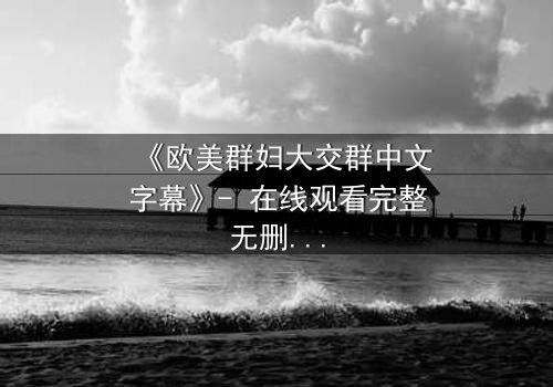 《欧美群妇大交群中文字幕》- 在线观看完整无删 - 揭开她们隐藏的欲望与背叛
