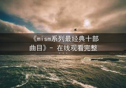 《mism系列最经典十部曲目》- 在线观看完整无删 - 揭开人性最深处的秘密