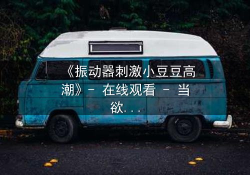 《振动器刺激小豆豆高潮》- 在线观看 - 当欲望与秘密碰撞,谁将掌控高潮?