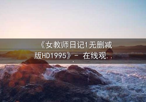 《女教师日记1无删减版HD1995》- 在线观看完整版 - 当禁忌之恋撕裂校园平静