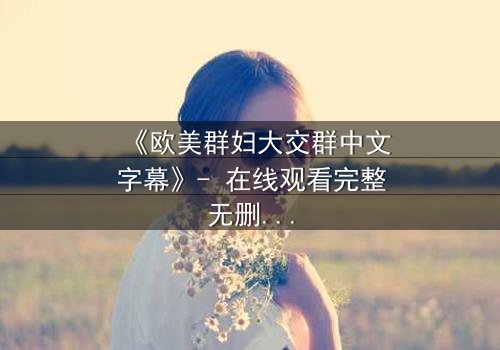 《欧美群妇大交群中文字幕》- 在线观看完整无删 - 揭开她们隐藏的秘密与激情
