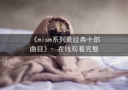 《mism系列最经典十部曲目》- 在线观看完整无删 - 揭开人性最深层的秘密