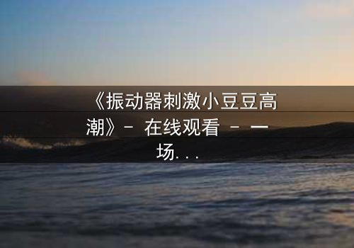 《振动器刺激小豆豆高潮》- 在线观看 - 一场禁忌之恋的终极爆发