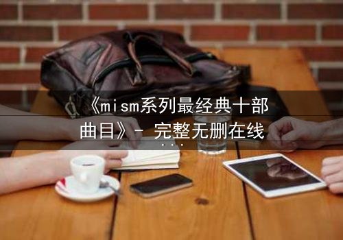 《mism系列最经典十部曲目》- 完整无删在线观看 - 揭开人性最深处的秘密