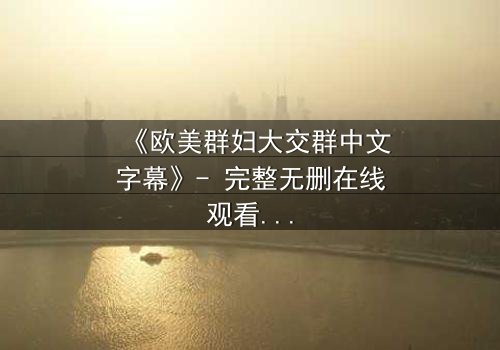 《欧美群妇大交群中文字幕》- 完整无删在线观看 - 揭开她们隐藏的欲望与背叛