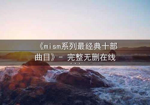 《mism系列最经典十部曲目》- 完整无删在线观看 - 揭开人性最深层的秘密
