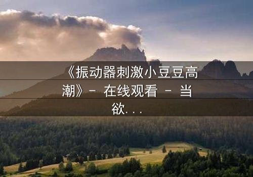 《振动器刺激小豆豆高潮》- 在线观看 - 当欲望与禁忌碰撞，谁能全身而退？