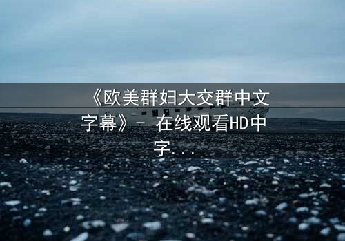 《欧美群妇大交群中文字幕》- 在线观看HD中字完整无删 - 揭开她们隐藏的秘密