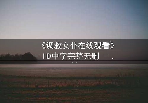 《调教女仆在线观看》- HD中字完整无删 - 一场禁忌之恋的终极考验