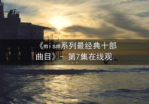 《mism系列最经典十部曲目》- 第7集在线观看 - 揭开人性最深层的秘密