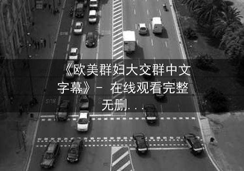 《欧美群妇大交群中文字幕》- 在线观看完整无删 - 揭开她们隐藏的秘密与欲望