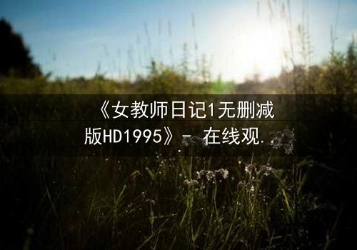 《女教师日记1无删减版HD1995》- 在线观看完整无删 - 当禁忌之恋撕裂校园宁静