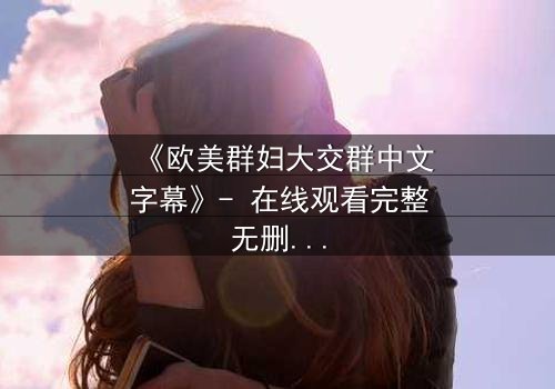 《欧美群妇大交群中文字幕》- 在线观看完整无删 - 揭开欲望与背叛的终极谜团