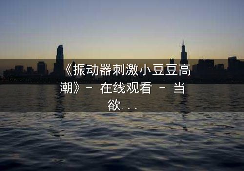 《振动器刺激小豆豆高潮》- 在线观看 - 当欲望与禁忌碰撞,谁能全身而退?