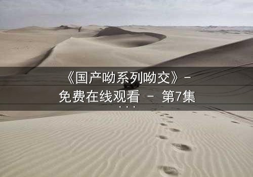 《国产呦系列呦交》- 免费在线观看 - 第7集HD中字完整无删