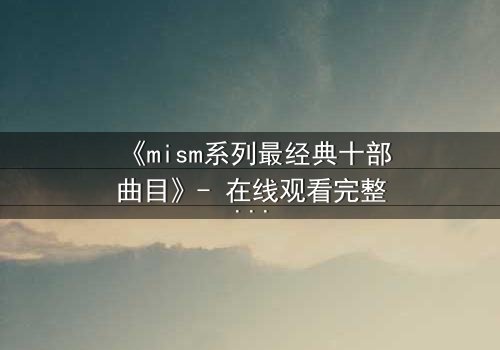 《mism系列最经典十部曲目》- 在线观看完整无删 - 揭开人性最深层的秘密