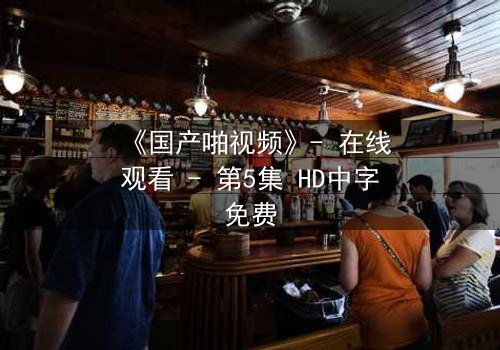 《国产啪视频》- 在线观看 - 第5集 HD中字免费