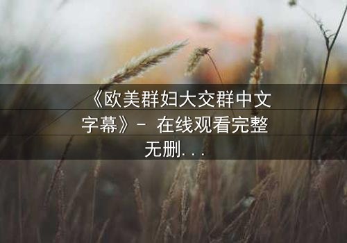 《欧美群妇大交群中文字幕》- 在线观看完整无删 - 揭开欲望与背叛的终极谜团