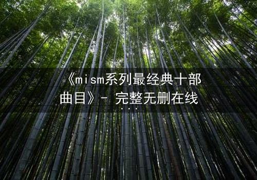 《mism系列最经典十部曲目》- 完整无删在线观看 - 揭开隐藏的真相,你敢直面吗?