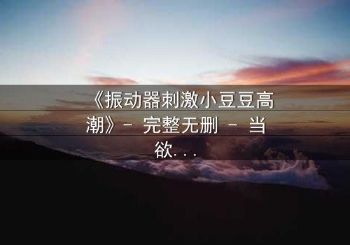 《振动器刺激小豆豆高潮》- 完整无删 - 当欲望与禁忌碰撞,谁将主宰命运?