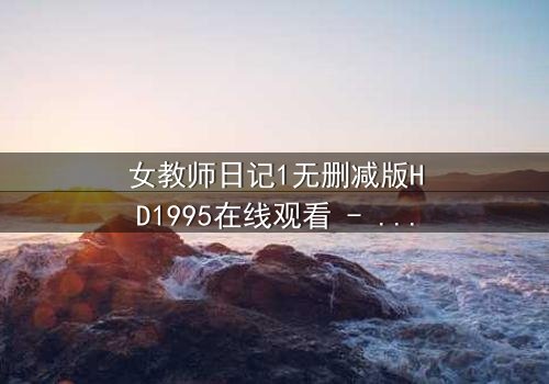 女教师日记1无删减版HD1995在线观看 - 当禁忌之恋遇上道德深渊,你敢直面真相吗?