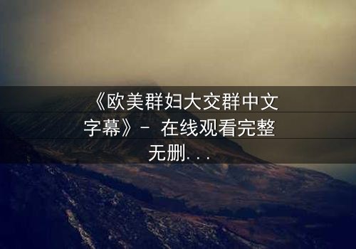 《欧美群妇大交群中文字幕》- 在线观看完整无删 - 揭开她们隐藏的秘密世界