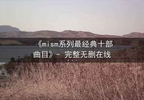 《mism系列最经典十部曲目》- 完整无删在线观看 - 揭开人性最深层的秘密