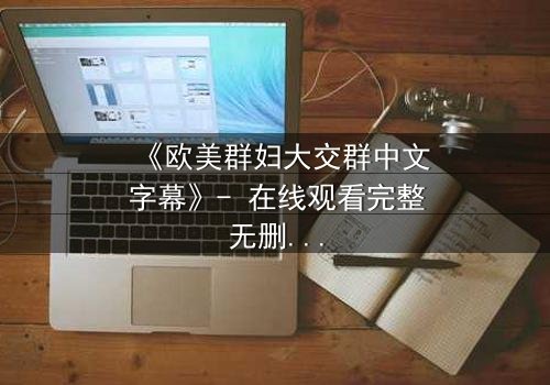 《欧美群妇大交群中文字幕》- 在线观看完整无删 - 揭开她们隐藏的秘密与欲望