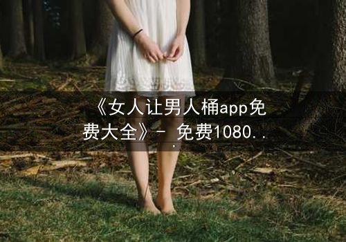 《女人让男人桶app免费大全》- 免费1080P超清 - 完整无删第3集