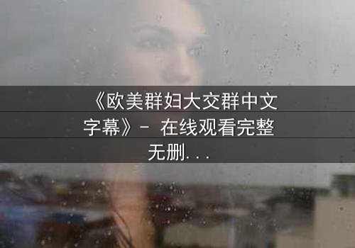 《欧美群妇大交群中文字幕》- 在线观看完整无删 - 揭开她们隐藏的欲望与背叛