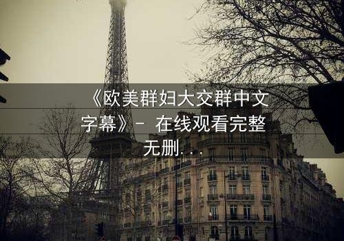 《欧美群妇大交群中文字幕》- 在线观看完整无删 - 揭开她们隐藏的欲望与背叛