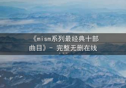 《mism系列最经典十部曲目》- 完整无删在线观看 - 揭开人性最深层的秘密