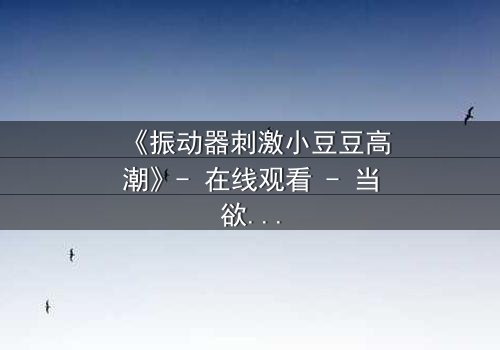 《振动器刺激小豆豆高潮》- 在线观看 - 当欲望与秘密碰撞,谁将掌控高潮?