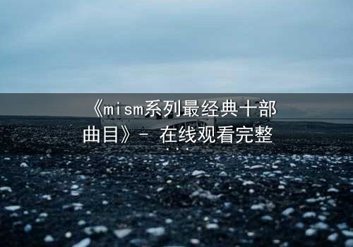 《mism系列最经典十部曲目》- 在线观看完整无删 - 揭开人性最深层的秘密