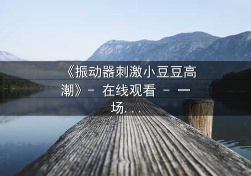 《振动器刺激小豆豆高潮》- 在线观看 - 一场禁忌的觉醒与救赎之旅