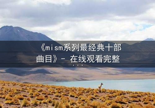 《mism系列最经典十部曲目》- 在线观看完整无删 - 揭开人性最深层的秘密