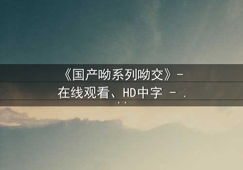 《国产呦系列呦交》- 在线观看、HD中字 - 免费、1080P超清