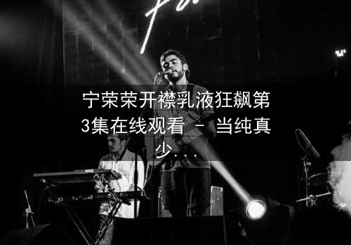 宁荣荣开襟乳液狂飙第3集在线观看 - 当纯真少女的隐秘欲望在高速路上失控爆发