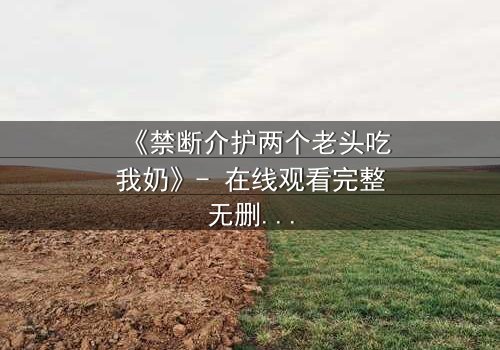 《禁断介护两个老头吃我奶》- 在线观看完整无删 - 揭开伦理与欲望的禁忌面纱
