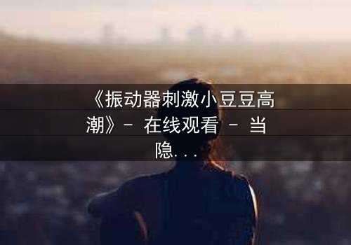 《振动器刺激小豆豆高潮》- 在线观看 - 当隐秘欲望撕裂平静生活