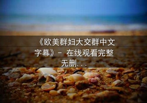 《欧美群妇大交群中文字幕》- 在线观看完整无删 - 揭开她们背后的秘密交易