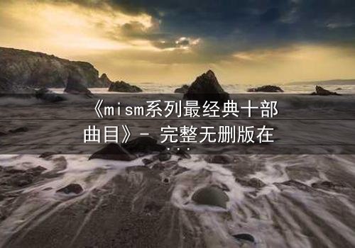 《mism系列最经典十部曲目》- 完整无删版在线观看 - 揭开人性最深处的秘密