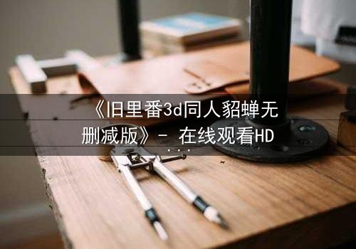 《旧里番3d同人貂蝉无删减版》- 在线观看HD中字 - 免费1080P超清完整无删