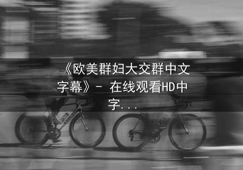 《欧美群妇大交群中文字幕》- 在线观看HD中字 - 揭开她们隐藏的欲望与背叛