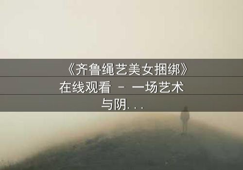 《齐鲁绳艺美女捆绑》在线观看 - 一场艺术与阴谋的致命交织